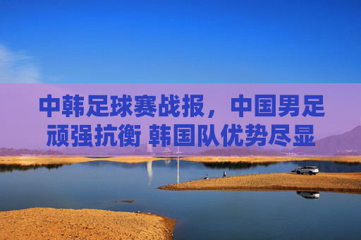中韩足球赛战报，中国男足顽强抗衡 韩国队优势尽显