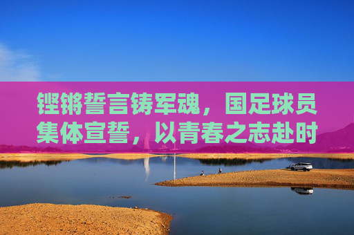 铿锵誓言铸军魂,国足球员集体宣誓,以青春之志赴时代使命