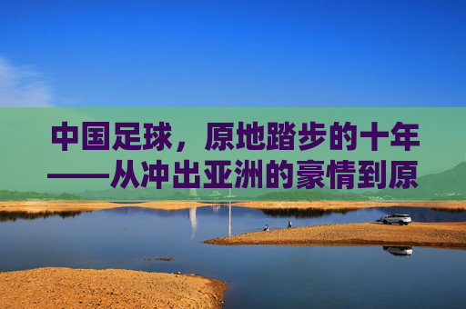 中国足球,原地踏步的十年——从冲出亚洲的豪情到原地徘徊的迷思
