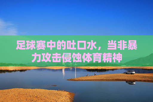 足球赛中的吐口水,当非暴力攻击侵蚀体育精神