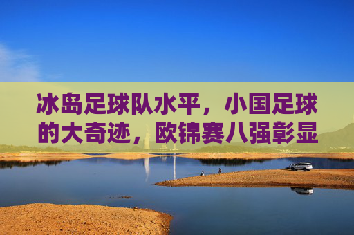冰岛足球队水平,小国足球的大奇迹,欧锦赛八强彰显实力