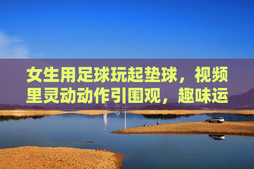 女生用足球玩起垫球，视频里灵动动作引围观，趣味运动里的青春活力