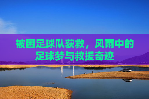 被困足球队获救,风雨中的足球梦与救援奇迹