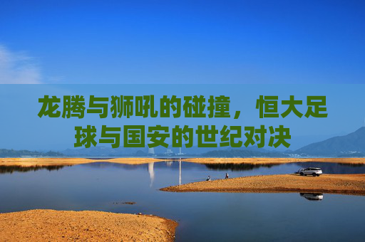 龙腾与狮吼的碰撞，恒大足球与国安的世纪对决