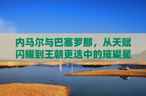 内马尔与巴塞罗那,从天赋闪耀到王朝更迭中的璀璨星火,内马尔与巴塞罗那,从天赋闪耀到王朝更迭中的璀璨星火