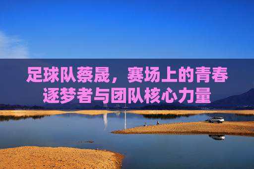 足球队蔡晟,赛场上的青春逐梦者与团队核心力量