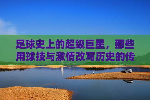 足球史上的超级巨星,那些用球技与激情改写历史的传奇人物