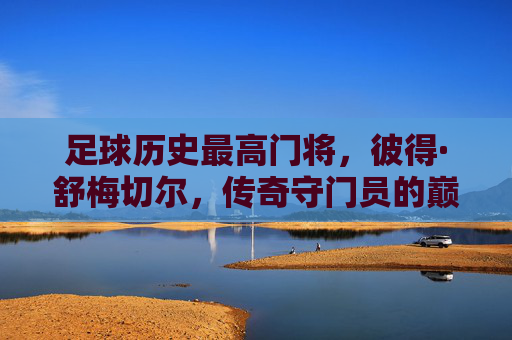 足球历史最高门将,彼得·舒梅切尔,传奇守门员的巅峰与传承