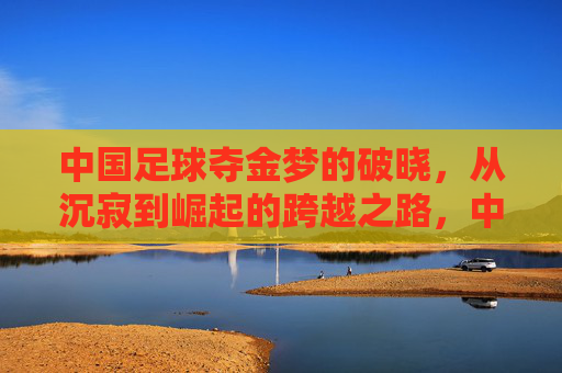 中国足球夺金梦的破晓,从沉寂到崛起的跨越之路,中国足球夺金梦的破晓,从沉寂到崛起的跨越之路