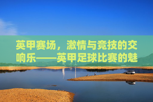 英甲赛场,激情与竞技的交响乐——英甲足球比赛的魅力探析,英甲赛场,激情与竞技的交响乐——英甲足球比赛的魅力探析
