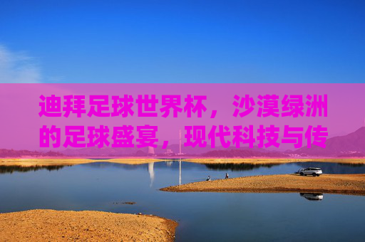 迪拜足球世界杯,沙漠绿洲的足球盛宴,现代科技与传统文化的碰撞,迪拜足球世界杯,沙漠绿洲的足球盛宴,现代科技与传统文化的碰撞