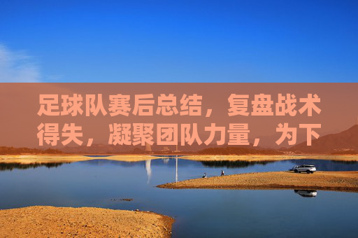 足球队赛后总结,复盘战术得失,凝聚团队力量,为下一场胜利蓄力