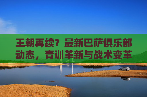 王朝再续?最新巴萨俱乐部动态,青训革新与战术变革下的王朝新篇章