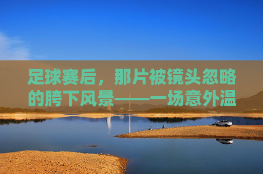 足球赛后，那片被镜头忽略的胯下风景——一场意外温情与团队之暖
