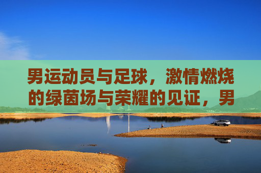 男运动员与足球,激情燃烧的绿茵场与荣耀的见证,男运动员与足球,绿茵场上的激情燃烧与荣耀见证