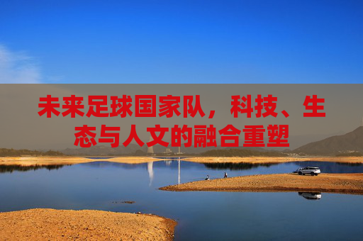 未来足球国家队,科技、生态与人文的融合重塑