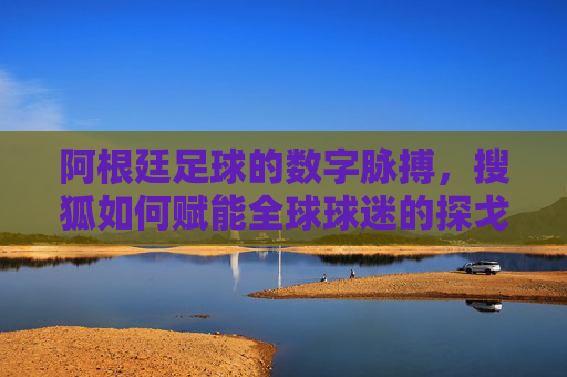 阿根廷足球的数字脉搏，搜狐如何赋能全球球迷的探戈之约