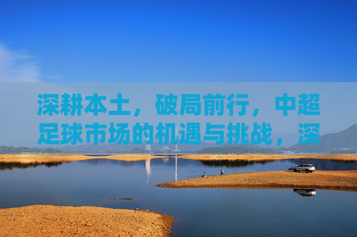 深耕本土，破局前行，中超足球市场的机遇与挑战，深耕本土，破局前行，中超足球市场的机遇与挑战