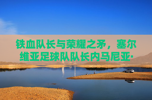 铁血队长与荣耀之矛，塞尔维亚足球队队长内马尼亚·维迪奇的领袖风采与足球传奇