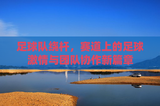 足球队绕杆，赛道上的足球激情与团队协作新篇章