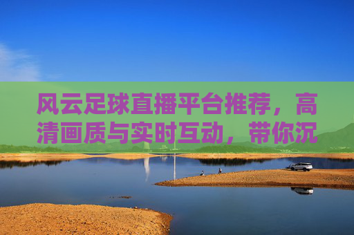 风云足球直播平台推荐,高清画质与实时互动,带你沉浸式体验赛事激情