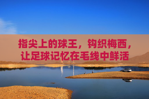 指尖上的球王,钩织梅西,让足球记忆在毛线中鲜活