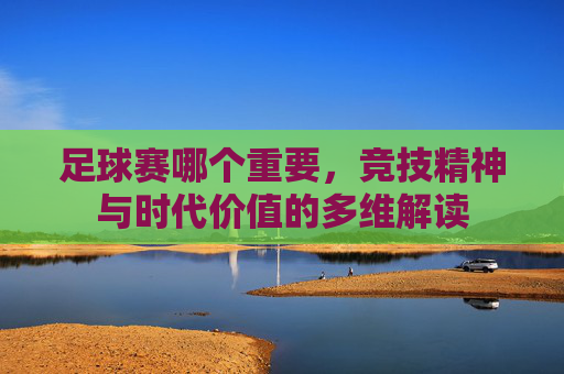 足球赛哪个重要，竞技精神与时代价值的多维解读