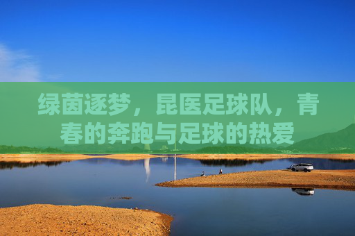 绿茵逐梦，昆医足球队，青春的奔跑与足球的热爱