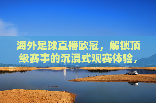 海外足球直播欧冠,解锁顶级赛事的沉浸式观赛体验,海外足球直播欧冠,解锁顶级赛事的沉浸式观赛体验
