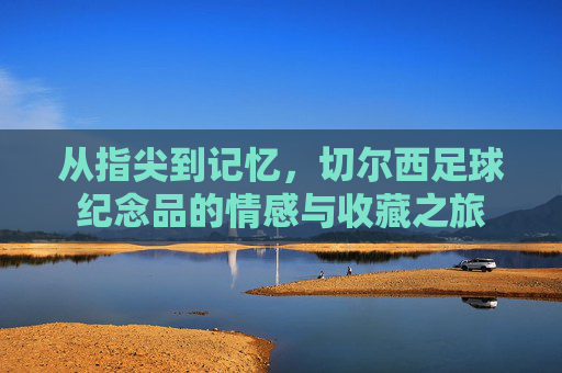 从指尖到记忆,切尔西足球纪念品的情感与收藏之旅