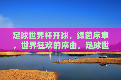 足球世界杯开球,绿茵序章,世界狂欢的序曲,足球世界杯开球,绿茵序章,世界狂欢的序曲