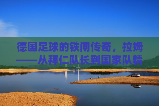 德国足球的铁闸传奇，拉姆——从拜仁队长到国家队精神图腾的生涯印记