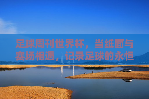足球周刊世界杯,当纸面与赛场相遇,记录足球的永恒心跳