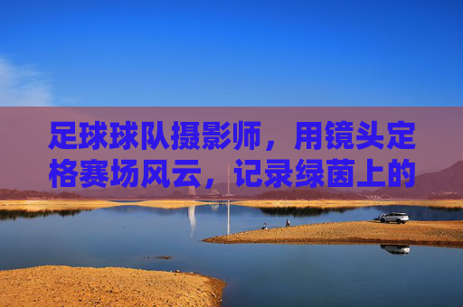 足球球队摄影师,用镜头定格赛场风云,记录绿茵上的每一次心跳