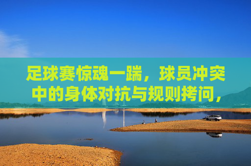 足球赛惊魂一踹,球员冲突中的身体对抗与规则拷问,足球赛惊魂一踹,球员冲突中的身体对抗与规则拷问
