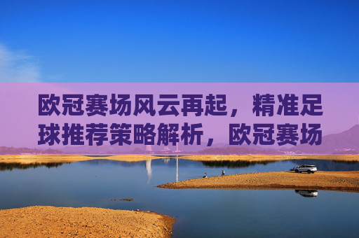 欧冠赛场风云再起，精准足球推荐策略解析，欧冠赛场风云再起，精准足球推荐策略解析