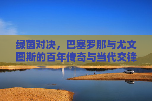 绿茵对决,巴塞罗那与尤文图斯的百年传奇与当代交锋,绿茵对决,巴塞罗那与尤文图斯的百年传奇与当代交锋