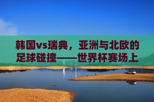 韩国vs瑞典，亚洲与北欧的足球碰撞——世界杯赛场上的战略博弈与精神传承