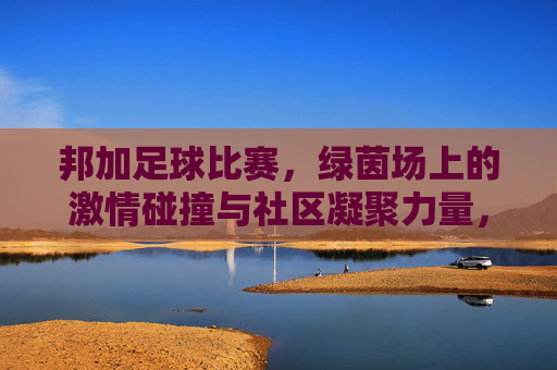 邦加足球比赛，绿茵场上的激情碰撞与社区凝聚力量，邦加足球比赛，绿茵场上的激情碰撞与社区凝聚力量
