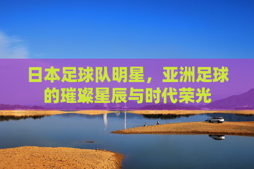 日本足球队明星，亚洲足球的璀璨星辰与时代荣光