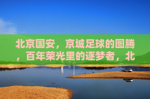 北京国安，京城足球的图腾，百年荣光里的逐梦者，北京国安，京城足球的图腾，百年荣光里的逐梦者
