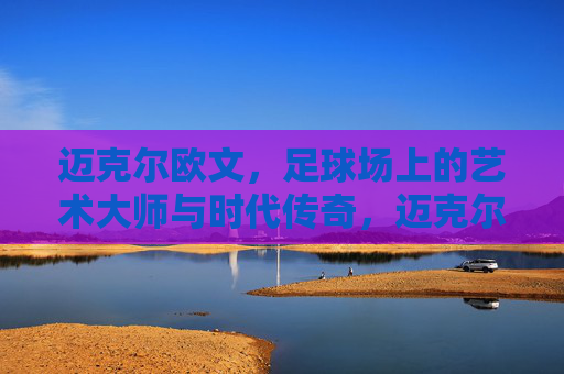 迈克尔欧文,足球场上的艺术大师与时代传奇,迈克尔欧文,足球场上的艺术大师与时代传奇
