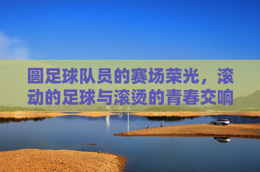 圆足球队员的赛场荣光，滚动的足球与滚烫的青春交响