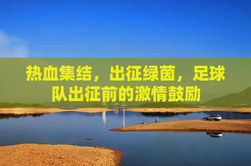 热血集结，出征绿茵，足球队出征前的激情鼓励