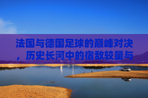 法国与德国足球的巅峰对决,历史长河中的宿敌较量与精神碰撞