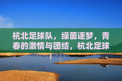 杭北足球队，绿茵逐梦，青春的激情与团结，杭北足球队，绿茵逐梦，青春的激情与团结