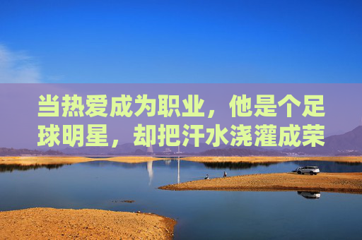 当热爱成为职业,他是个足球明星,却把汗水浇灌成荣耀的种子