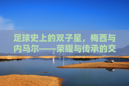 足球史上的双子星，梅西与内马尔——荣耀与传承的交织