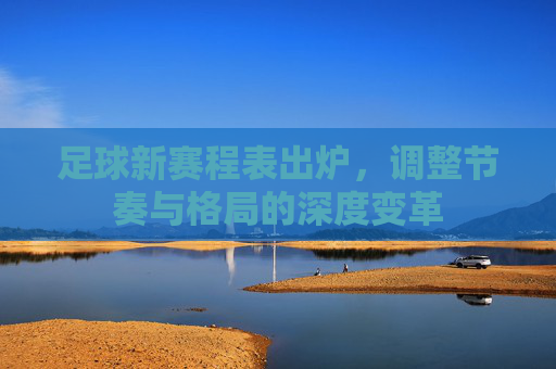 足球新赛程表出炉,调整节奏与格局的深度变革