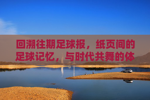 回溯往期足球报,纸页间的足球记忆,与时代共舞的体育脉搏,回溯往期足球报,纸页间的足球记忆,与时代共舞的体育脉搏